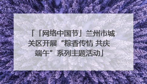 「网络中国节」兰州市城关区开展“粽香传情 共庆端午”系列主题活动