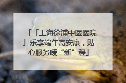 「上海徐浦中医医院」乐享端午寄安康，贴心服务暖“新”程
