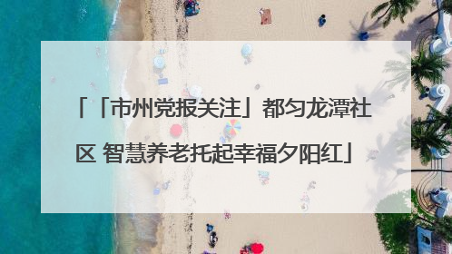 「市州党报关注」都匀龙潭社区 智慧养老托起幸福夕阳红
