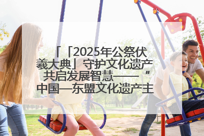 「2025年公祭伏羲大典」守护文化遗产 共启发展智慧——“中国—东盟文化遗产主题对话”侧记