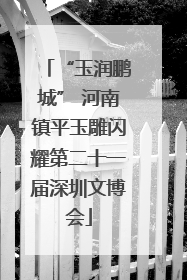 “玉润鹏城” 河南镇平玉雕闪耀第二十一届深圳文博会