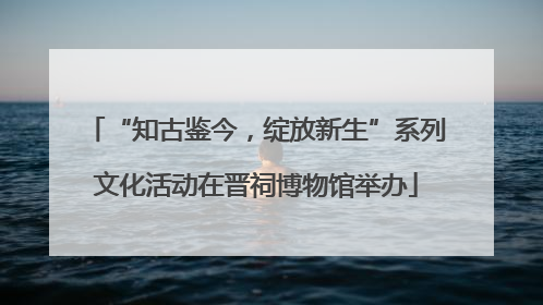 “知古鉴今，绽放新生”系列文化活动在晋祠博物馆举办