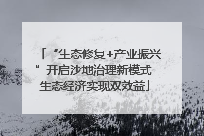“生态修复+产业振兴”开启沙地治理新模式 生态经济实现双效益