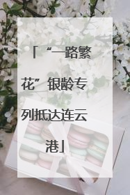 “一路繁花”银龄专列抵达连云港