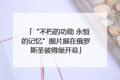 “不朽的功勋 永恒的记忆”图片展在俄罗斯圣彼得堡开幕
