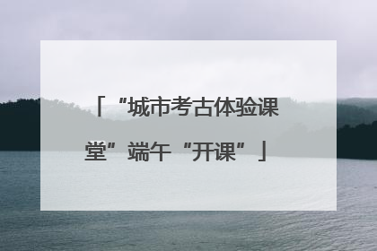 “城市考古体验课堂”端午“开课”