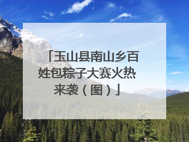 玉山县南山乡百姓包粽子大赛火热来袭（图）