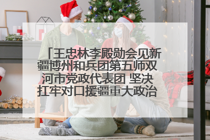 王忠林李殿勋会见新疆博州和兵团第五师双河市党政代表团 坚决扛牢对口援疆重大政治责任 推动双方实现优势互补务实合作