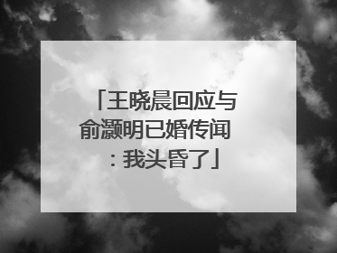 王晓晨回应与俞灏明已婚传闻：我头昏了