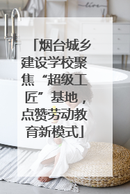 烟台城乡建设学校聚焦“超级工匠”基地，点赞劳动教育新模式