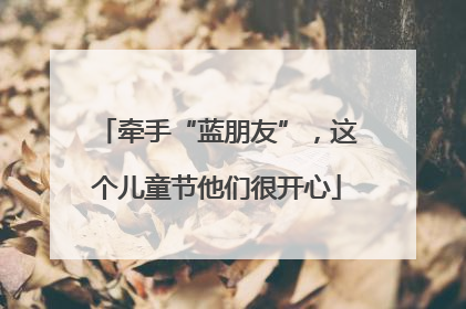 牵手“蓝朋友”，这个儿童节他们很开心