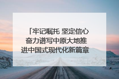 牢记嘱托 坚定信心 奋力谱写中原大地推进中国式现代化新篇章（六）河南绘就“行走河南·读懂中国”新画卷丨牢记嘱托谱新篇