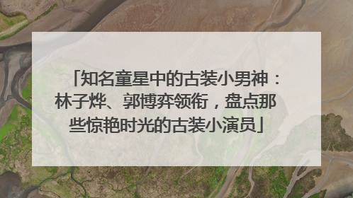 知名童星中的古装小男神：林子烨、郭博弈领衔，盘点那些惊艳时光的古装小演员