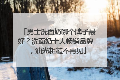 男士洗面奶哪个牌子最好？洗面奶十大畅销品牌，油光粗糙不再见