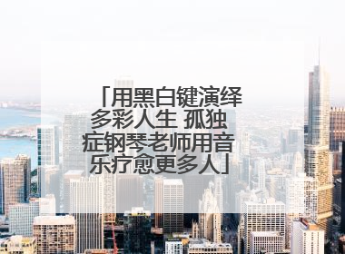 用黑白键演绎多彩人生 孤独症钢琴老师用音乐疗愈更多人