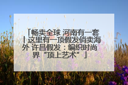 畅卖全球 河南有一套丨这里有一顶假发俏卖海外 许昌假发：编织时尚界“顶上艺术”