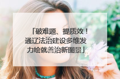 破难题、提质效！通辽法治建设多维发力绘就善治新图景