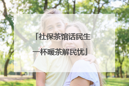社保茶馆话民生 一杯暖茶解民忧