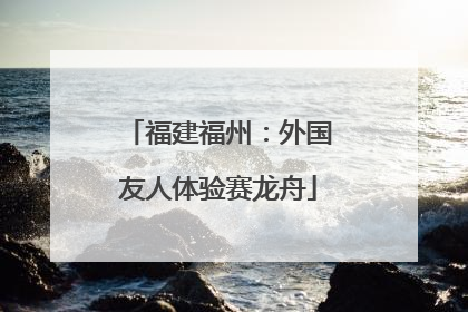 福建福州：外国友人体验赛龙舟