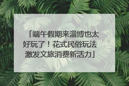 端午假期来淄博也太好玩了！花式民俗玩法激发文旅消费新活力