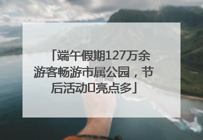 端午假期127万余游客畅游市属公园，节后活动﻿亮点多