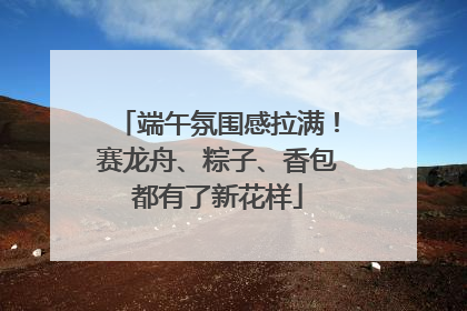 端午氛围感拉满！赛龙舟、粽子、香包都有了新花样