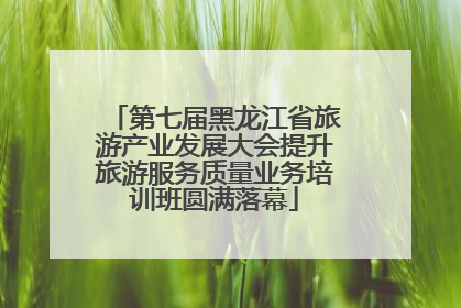 第七届黑龙江省旅游产业发展大会提升旅游服务质量业务培训班圆满落幕