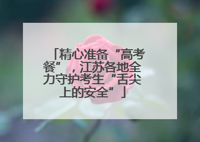 精心准备“高考餐”，江苏各地全力守护考生“舌尖上的安全”