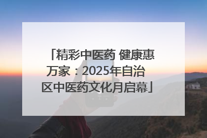 精彩中医药 健康惠万家：2025年自治区中医药文化月启幕