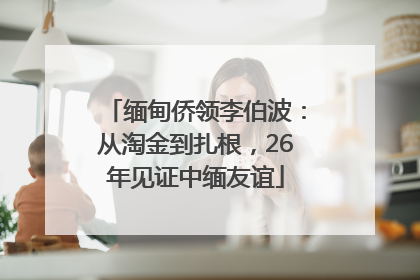 缅甸侨领李伯波：从淘金到扎根，26年见证中缅友谊