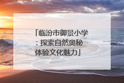 临汾市御景小学：探索自然奥秘 体验文化魅力