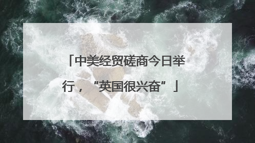 中美经贸磋商今日举行，“英国很兴奋”