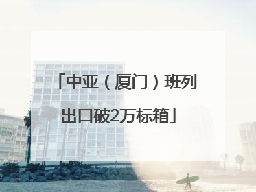 中亚（厦门）班列出口破2万标箱