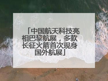 中国航天科技亮相巴黎航展，多款长征火箭首次现身国外航展