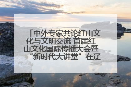 中外专家共论红山文化与文明交流 首届红山文化国际传播大会暨“新时代大讲堂”在辽宁朝阳举办