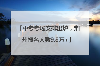 中考考场安排出炉，荆州报名人数9.8万+