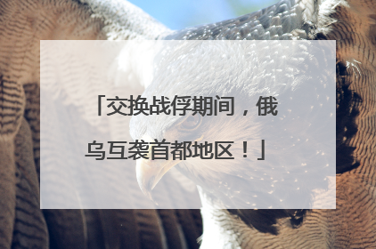 交换战俘期间，俄乌互袭首都地区！