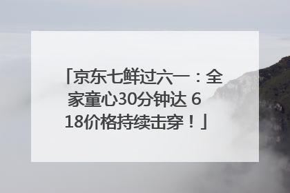 京东七鲜过六一：全家童心30分钟达 618价格持续击穿！