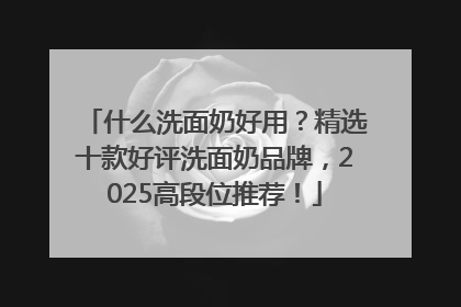 什么洗面奶好用？精选十款好评洗面奶品牌，2025高段位推荐！