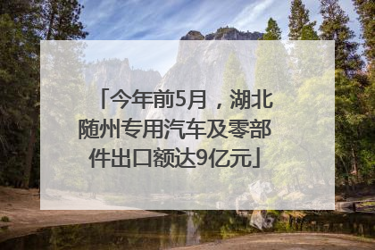 今年前5月，湖北随州专用汽车及零部件出口额达9亿元