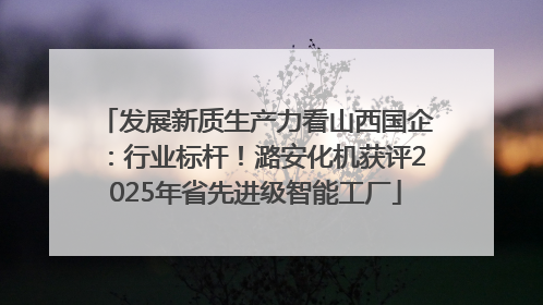 发展新质生产力看山西国企：行业标杆！潞安化机获评2025年省先进级智能工厂