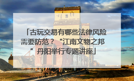 古玩交易有哪些法律风险需要防范？“江南文物之邦”丹阳举行专题讲座