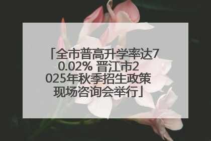 全市普高升学率达70.02% 晋江市2025年秋季招生政策现场咨询会举行