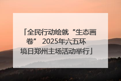 全民行动绘就“生态画卷” 2025年六五环境日郑州主场活动举行