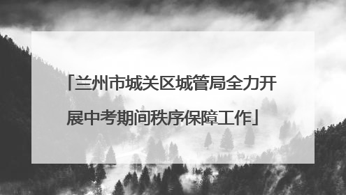 兰州市城关区城管局全力开展中考期间秩序保障工作