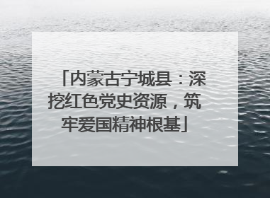 内蒙古宁城县：深挖红色党史资源，筑牢爱国精神根基