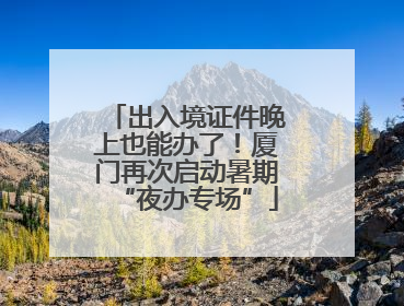 出入境证件晚上也能办了！厦门再次启动暑期“夜办专场”