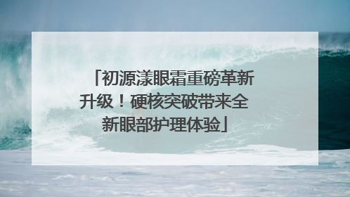 初源漾眼霜重磅革新升级！硬核突破带来全新眼部护理体验