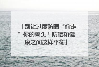 别让过度防晒“偷走”你的骨头！防晒和健康之间这样平衡