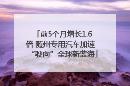 前5个月增长1.6倍 随州专用汽车加速“驶向”全球新蓝海